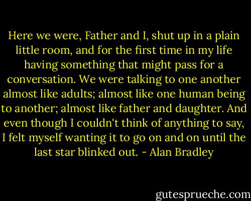 Here we were, Father and I, shut up in a plain little room, and for the first time in my life having something that might pass for a conversation. We were talking to one another almost like adults; almost like one human being to another; almost like father and daughter. And even though I couldn't think of anything to say, I felt myself wanting it to go on and on until the last star blinked out. - Alan Bradley