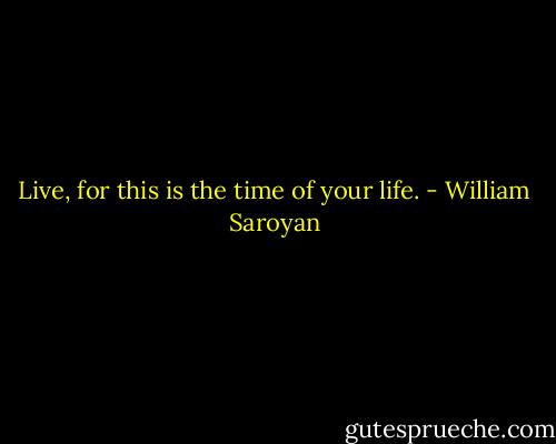 Live, for this is the time of your life. - William Saroyan