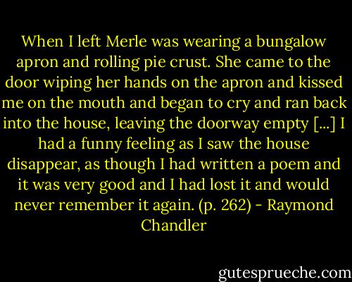 When I left Merle was wearing a bungalow apron and rolling pie crust. She came to the door wiping her hands on the apron and kissed me on the mouth and began to cry and ran back into the house, leaving the doorway empty [...] I had a funny feeling as I saw the house disappear, as though I had written a poem and it was very good and I had lost it and would never remember it again. (p. 262) - Raymond Chandler