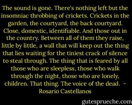 The sound is gone. There's nothing left but the insomniac throbbing of crickets. Crickets in the garden, the courtyard, the back courtyard. Close, domestic, identifiable. And those out in the country. Between all of them they raise, little by little, a wall that will keep out the thing that lies waiting for the tiniest crack of silence to steal through. The thing that is feared by all those who are sleepless, those who walk through the night, those who are lonely, children. That thing. The voice of the dead.  - Rosario Castellanos