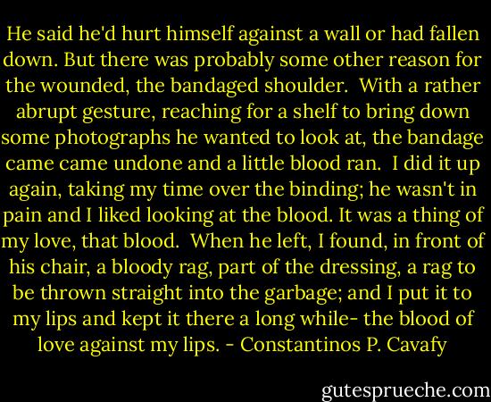 He said he'd hurt himself against a wall or had fallen down.<br />But there was probably some other reason for the wounded, the bandaged shoulder.<br /><br />With a rather abrupt gesture, reaching for a shelf to bring down some photographs he wanted to look at, the bandage came came undone and a little blood ran.<br /><br />I did it up again, taking my time over the binding; he wasn't in pain and I liked looking at the blood. It was a thing of my love, that blood.<br /><br />When he left, I found, in front of his chair, a bloody rag, part of the dressing, a rag to be thrown straight into the garbage; and I put it to my lips and kept it there a long while- the blood of love against my lips. - Constantinos P. Cavafy