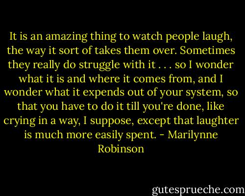 It is an amazing thing to watch people laugh, the way it sort of takes them over. Sometimes they really do struggle with it . . . so I wonder what it is and where it comes from, and I wonder what it expends out of your system, so that you have to do it till you're done, like crying in a way, I suppose, except that laughter is much more easily spent. - Marilynne Robinson