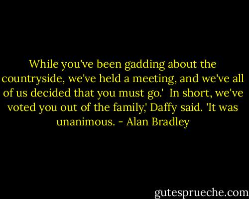While you've been gadding about the countryside, we've held a meeting, and we've all of us decided that you must go.'<br /><br />In short, we've voted you out of the family,' Daffy said. 'It was unanimous. - Alan Bradley