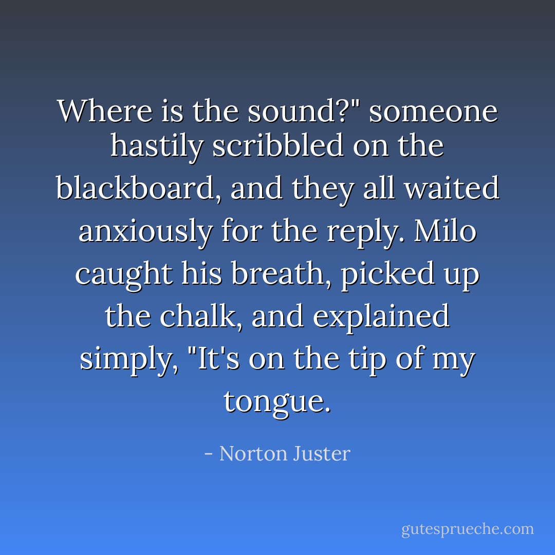 Where is the sound?" someone hastily scribbled on the blackboard, and they all waited anxiously for the reply. Milo caught his breath, picked up the chalk, and explained simply, "It's on the tip of my tongue. - Norton Juster
