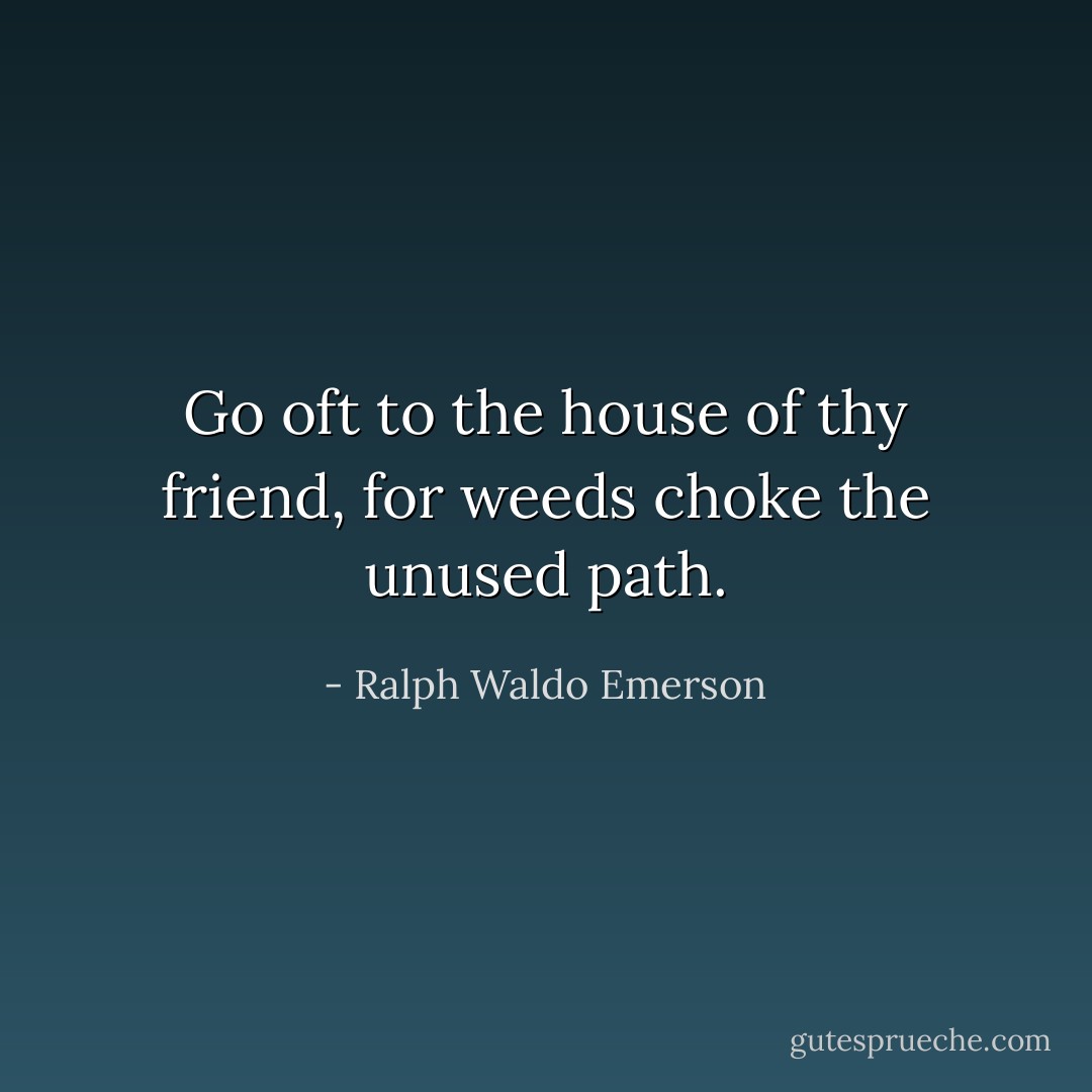 Go oft to the house of thy friend, for weeds choke the unused path. - Ralph Waldo Emerson
