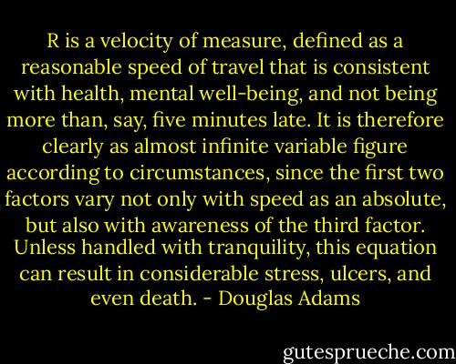 R is a velocity of measure, defined as a reasonable speed of travel that is consistent with health, mental well-being, and not being more than, say, five minutes late. It is therefore clearly as almost infinite variable figure according to circumstances, since the first two factors vary not only with speed as an absolute, but also with awareness of the third factor. Unless handled with tranquility, this equation can result in considerable stress, ulcers, and even death. - Douglas Adams