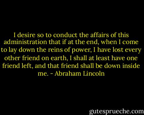 I desire so to conduct the affairs of this administration that if at the end, when I come to lay down the reins of power, I have lost every other friend on earth, I shall at least have one friend left, and that friend shall be down inside me. - Abraham Lincoln