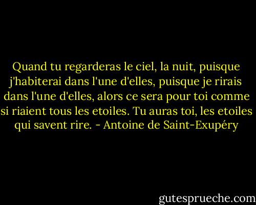 Quand tu regarderas le ciel, la nuit, puisque j'habiterai dans l'une d'elles, puisque je rirais dans l'une d'elles, alors ce sera pour toi comme si riaient tous les etoiles. Tu auras toi, les etoiles qui savent rire. - Antoine de Saint-Exupéry