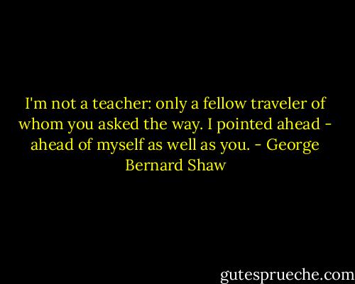 I'm not a teacher: only a fellow traveler of whom you asked the way. I pointed ahead - ahead of myself as well as you. - George Bernard Shaw