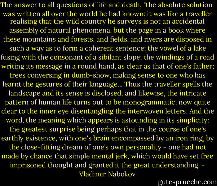 The answer to all questions of life and death, "the absolute solution" was written all over the world he had known: it was like a traveller realising that the wild country he surveys is not an accidental assembly of natural phenomena, but the page in a book where these mountains and forests, and fields, and rivers are disposed in such a way as to form a coherent sentence; the vowel of a lake fusing with the consonant of a sibilant slope; the windings of a road writing its message in a round hand, as clear as that of one's father; trees conversing in dumb-show, making sense to one who has learnt the gestures of their language... Thus the traveller spells the landscape and its sense is disclosed, and likewise, the intricate pattern of human life turns out to be monogrammatic, now quite clear to the inner eye disentangling the interwoven letters. And the word, the meaning which appears is astounding in its simplicity: the greatest surprise being perhaps that in the course of one's earthly existence, with one's brain encompassed by an iron ring, by the close-fitting dream of one's own personality - one had not made by chance that simple mental jerk, which would have set free imprisoned thought and granted it the great understanding. - Vladimir Nabokov