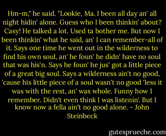 Hm-m," he said. "Lookie, Ma. I been all day an' all night hidin' alone. Guess who I been thinkin' about? Casy! He talked a lot. Used ta bother me. But now I been thinkin' what he said, an' I can remember-all of it. Says one time he went out in the wilderness to find his own soul, an' he foun' he didn' have no soul that was his'n. Says he foun' he jus' got a little piece of a great big soul. Says a wilderness ain't no good, 'cause his little piece of a soul wasn't no good 'less it was with the rest, an' was whole. Funny how I remember. Didn't even think I was listenin'. But I know now a fella ain't no good alone. - John Steinbeck