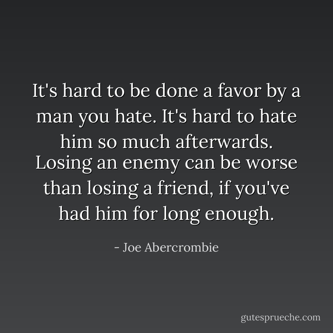 It's hard to be done a favor by a man you hate. It's hard to hate him so much afterwards. Losing an enemy can be worse than losing a friend, if you've had him for long enough. - Joe Abercrombie