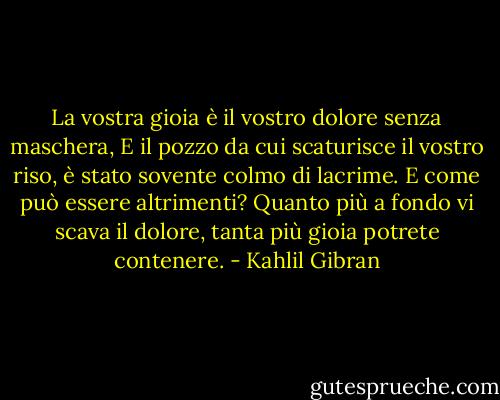 La vostra gioia è il vostro dolore senza maschera,<br />E il pozzo da cui scaturisce il vostro riso, è stato sovente colmo di lacrime.<br />E come può essere altrimenti?<br />Quanto più a fondo vi scava il dolore, tanta più gioia potrete contenere. - Kahlil Gibran