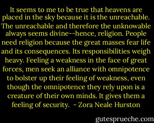 It seems to me to be true that heavens are placed in the sky because it is the unreachable. The unreachable and therefore the unknowable always seems divine--hence, religion. People need religion because the great masses fear life and its consequences. Its responsibilities weigh heavy. Feeling a weakness in the face of great forces, men seek an alliance with omnipotence to bolster up their feeling of weakness, even though the omnipotence they rely upon is a creature of their own minds. It gives them a feeling of security.  - Zora Neale Hurston