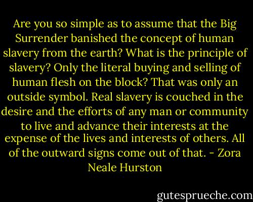 Are you so simple as to assume that the Big Surrender banished the concept of human slavery from the earth? What is the principle of slavery? Only the literal buying and selling of human flesh on the block? That was only an outside symbol. Real slavery is couched in the desire and the efforts of any man or community to live and advance their interests at the expense of the lives and interests of others. All of the outward signs come out of that. - Zora Neale Hurston