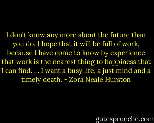 I don't know any more about the future than you do. I hope that it will be full of work, because I have come to know by experience that work is the nearest thing to happiness that I can find. . . I want a busy life, a just mind and a timely death. - Zora Neale Hurston