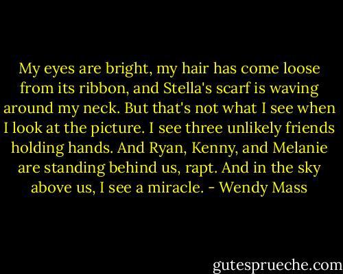 My eyes are bright, my hair has come loose from its ribbon, and Stella's scarf is waving around my neck. But that's not what I see when I look at the picture. I see three unlikely friends holding hands. And Ryan, Kenny, and Melanie are standing behind us, rapt.<br />And in the sky above us, I see a miracle. - Wendy Mass