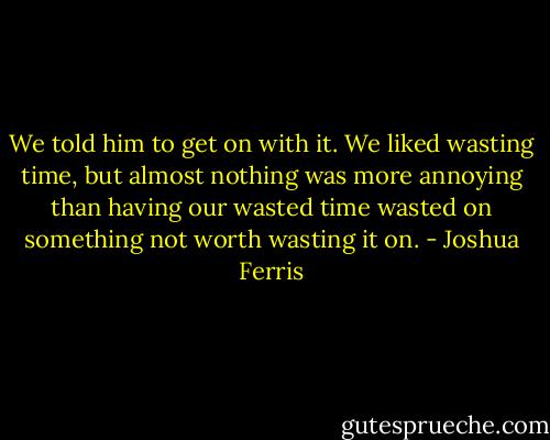 We told him to get on with it. We liked wasting time, but almost nothing was more annoying than having our wasted time wasted on something not worth wasting it on. - Joshua Ferris