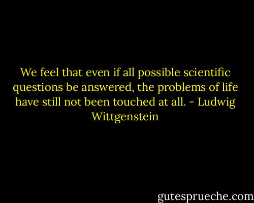 We feel that even if all possible scientific questions be answered, the problems of life have still not been touched at all. - Ludwig Wittgenstein