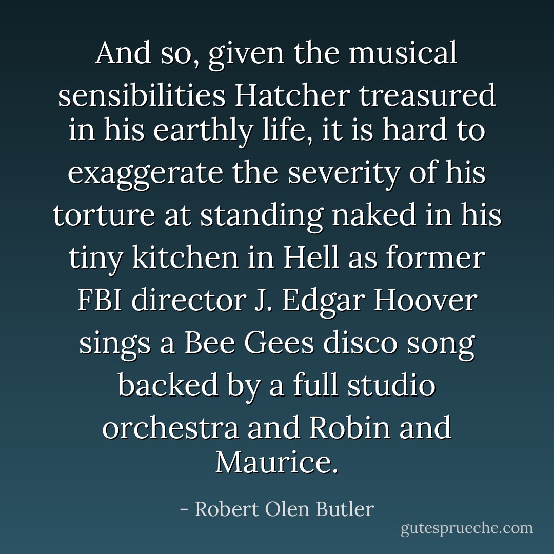 And so, given the musical sensibilities Hatcher treasured in his earthly life, it is hard to exaggerate the severity of his torture at standing naked in his tiny kitchen in Hell as former FBI director J. Edgar Hoover sings a Bee Gees disco song backed by a full studio orchestra and Robin and Maurice. - Robert Olen Butler