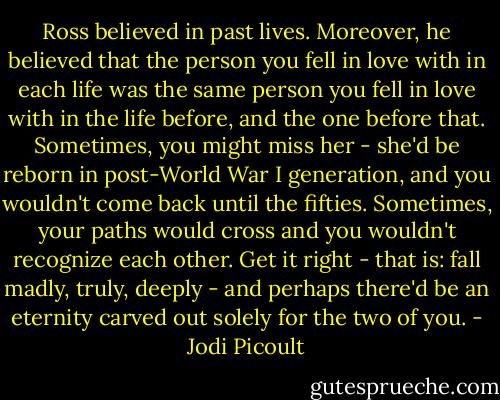 Ross believed in past lives. Moreover, he believed that the person you fell in love with in each life was the same person you fell in love with in the life before, and the one before that. Sometimes, you might miss her - she'd be reborn in post-World War I generation, and you wouldn't come back until the fifties. Sometimes, your paths would cross and you wouldn't recognize each other. Get it right - that is: fall madly, truly, deeply - and perhaps there'd be an eternity carved out solely for the two of you. - Jodi Picoult