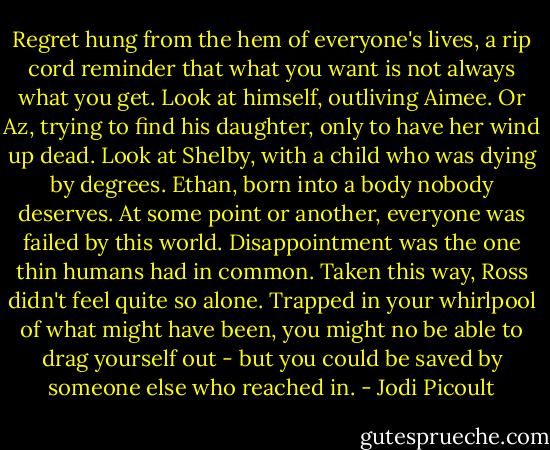 Regret hung from the hem of everyone's lives, a rip cord reminder that what you want is not always what you get. Look at himself, outliving Aimee. Or Az, trying to find his daughter, only to have her wind up dead. Look at Shelby, with a child who was dying by degrees. Ethan, born into a body nobody deserves. At some point or another, everyone was failed by this world. Disappointment was the one thin humans had in common.<br />Taken this way, Ross didn't feel quite so alone. Trapped in your whirlpool of what might have been, you might no be able to drag yourself out - but you could be saved by someone else who reached in. - Jodi Picoult