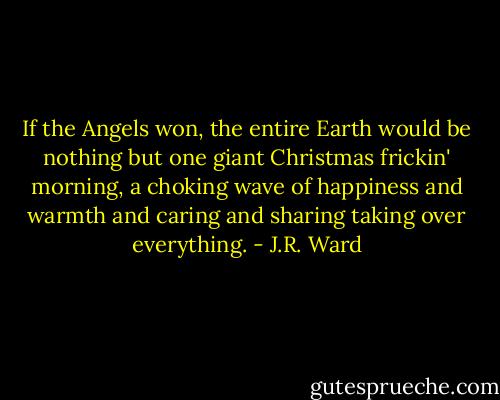 If the Angels won, the entire Earth would be nothing but one giant Christmas frickin' morning, a choking wave of happiness and warmth and caring and sharing taking over everything. - J.R. Ward
