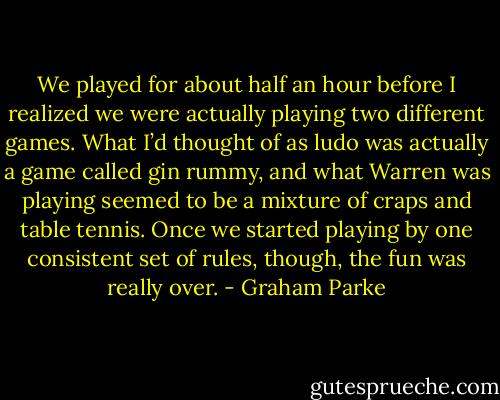 We played for about half an hour before I realized we were actually playing two different games. What I’d thought of as ludo was actually a game called gin rummy, and what Warren was playing seemed to be a mixture of craps and table tennis. Once we started playing by one consistent set of rules, though, the fun was really over. - Graham Parke