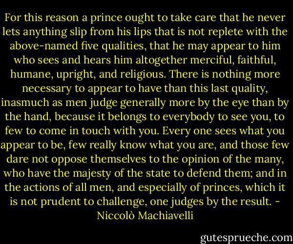 For this reason a prince ought to take care that he never lets anything slip from his lips that is not replete with the above-named five qualities, that he may appear to him who sees and hears him altogether merciful, faithful, humane, upright, and religious. There is nothing more necessary to appear to have than this last quality, inasmuch as men judge generally more by the eye than by the hand, because it belongs to everybody to see you, to few to come in touch with you. Every one sees what you appear to be, few really know what you are, and those few dare not oppose themselves to the opinion of the many, who have the majesty of the state to defend them; and in the actions of all men, and especially of princes, which it is not prudent to challenge, one judges by the result. - Niccolò Machiavelli