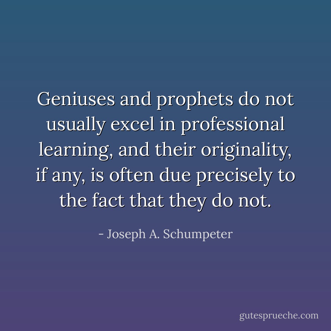 Geniuses and prophets do not usually excel in professional learning, and their originality, if any, is often due precisely to the fact that they do not. - Joseph A. Schumpeter