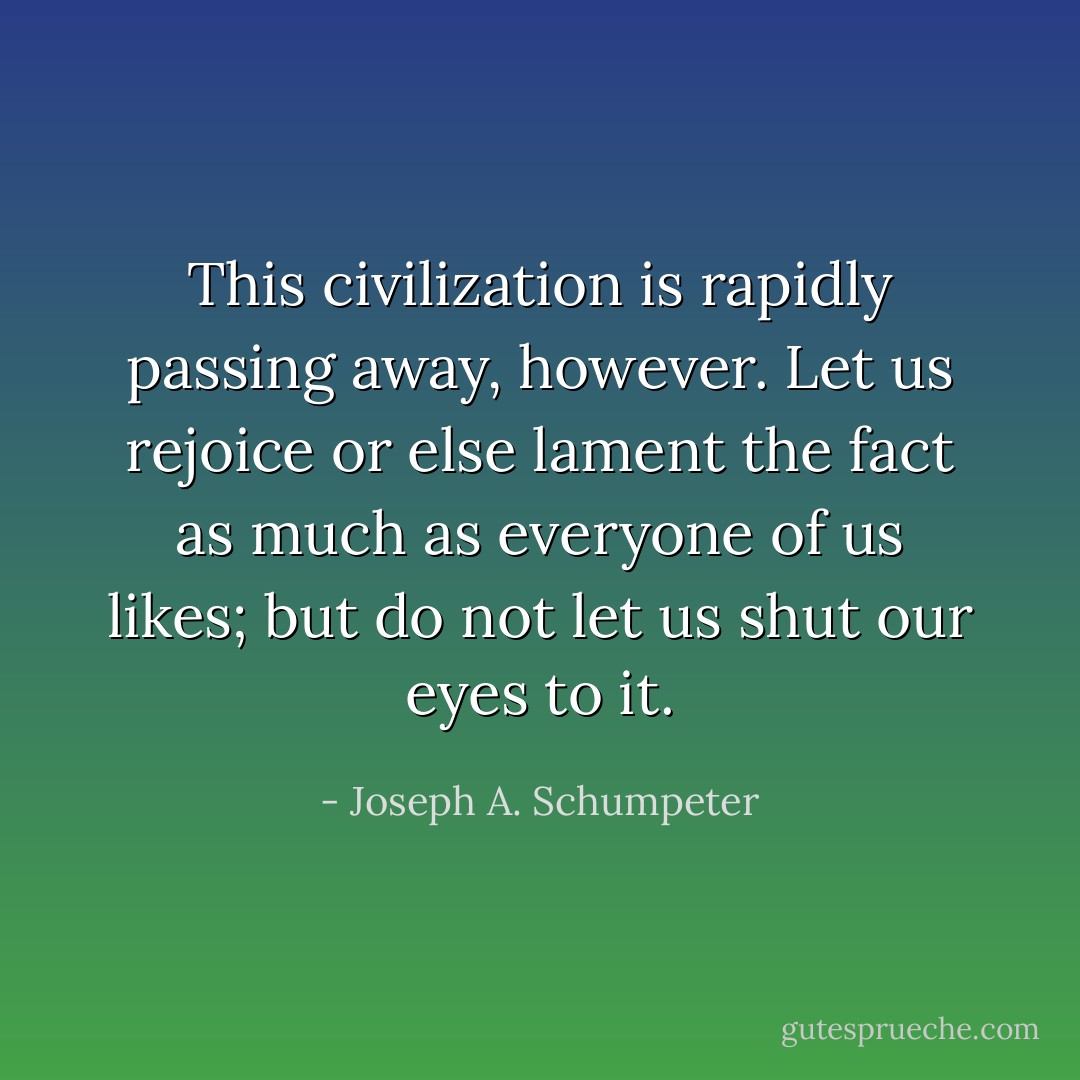 This civilization is rapidly passing away, however. Let us rejoice or else lament the fact as much as everyone of us likes; but do not let us shut our eyes to it. - Joseph A. Schumpeter