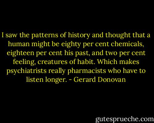 I saw the patterns of history and thought that a human might be eighty per cent chemicals, eighteen per cent his past, and two per cent feeling, creatures of habit. Which makes psychiatrists really pharmacists who have to listen longer. - Gerard Donovan