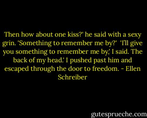 Then how about one kiss?' he said with a sexy grin. 'Something to remember me by?'<br /><br />'I’ll give you something to remember me by,' I said. The back of my head.' I pushed past him and escaped through the door to freedom. - Ellen Schreiber