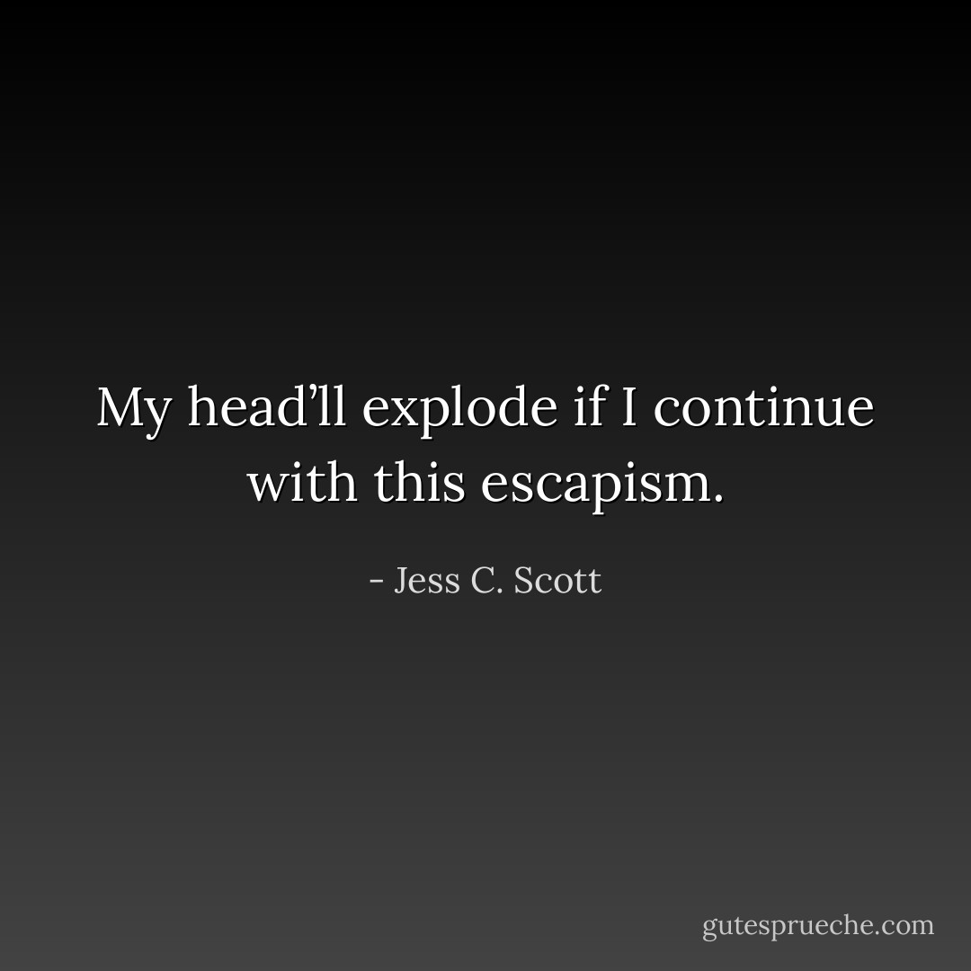 My head’ll explode if I continue with this escapism. - Jess C. Scott
