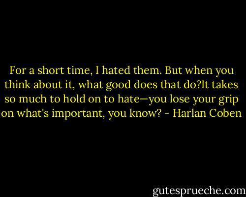 For a short time, I hated them. But when you think about it, what good does that do?It takes so much to hold on to hate—you lose your grip on what's important, you know? - Harlan Coben