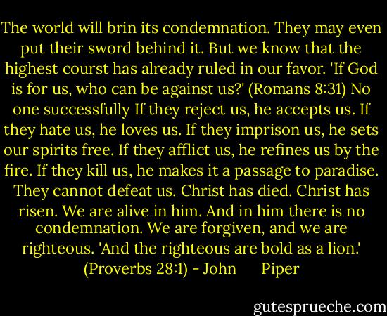 The world will brin its condemnation. They may even put their sword behind it. But we know that the highest courst has already ruled in our favor. 'If God is for us, who can be against us?' (Romans 8:31) No one successfully If they reject us, he accepts us. If they hate us, he loves us. If they imprison us, he sets our spirits free. If they afflict us, he refines us by the fire. If they kill us, he makes it a passage to paradise. They cannot defeat us. Christ has died. Christ has risen. We are alive in him. And in him there is no condemnation. We are forgiven, and we are righteous. 'And the righteous are bold as a lion.' (Proverbs 28:1) - John      Piper