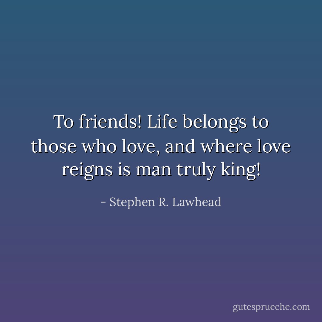 To friends! Life belongs to those who love, and where love reigns is man truly king! - Stephen R. Lawhead