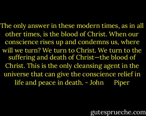 The only answer in these modern times, as in all other times, is the blood of Christ. When our conscience rises up and condemns us, where will we turn? We turn to Christ. We turn to the suffering and death of Christ—the blood of Christ. This is the only cleansing agent in the universe that can give the conscience relief in life and peace in death. - John      Piper