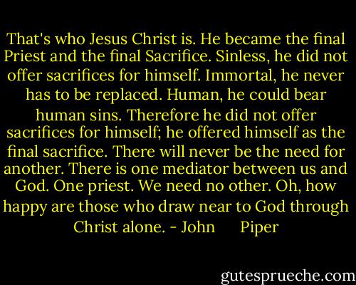 That's who Jesus Christ is. He became the final Priest and the final Sacrifice. Sinless, he did not offer sacrifices for himself. Immortal, he never has to be replaced. Human, he could bear human sins. Therefore he did not offer sacrifices for himself; he offered himself as the final sacrifice. There will never be the need for another. There is one mediator between us and God. One priest. We need no other. Oh, how happy are those who draw near to God through Christ alone. - John      Piper