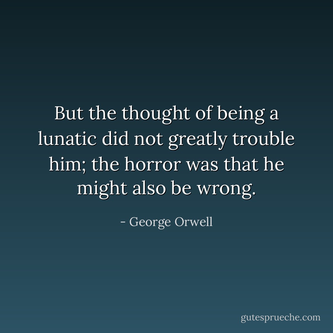 But the thought of being a lunatic did not greatly trouble him; the horror was that he might also be wrong. - George Orwell