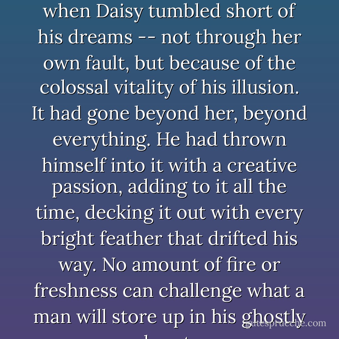 There must have been moments even that afternoon when Daisy tumbled short of his dreams -- not through her own fault, but because of the colossal vitality of his illusion. It had gone beyond her, beyond everything. He had thrown himself into it with a creative passion, adding to it all the time, decking it out with every bright feather that drifted his way. No amount of fire or freshness can challenge what a man will store up in his ghostly heart. - F. Scott Fitzgerald