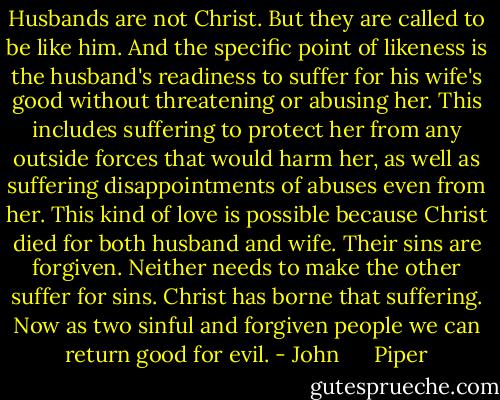 Husbands are not Christ. But they are called to be like him. And the specific point of likeness is the husband's readiness to suffer for his wife's good without threatening or abusing her. This includes suffering to protect her from any outside forces that would harm her, as well as suffering disappointments of abuses even from her. This kind of love is possible because Christ died for both husband and wife. Their sins are forgiven. Neither needs to make the other suffer for sins. Christ has borne that suffering. Now as two sinful and forgiven people we can return good for evil. - John      Piper