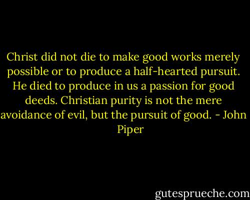 Christ did not die to make good works merely possible or to produce a half-hearted pursuit. He died to produce in us a passion for good deeds. Christian purity is not the mere avoidance of evil, but the pursuit of good. - John      Piper