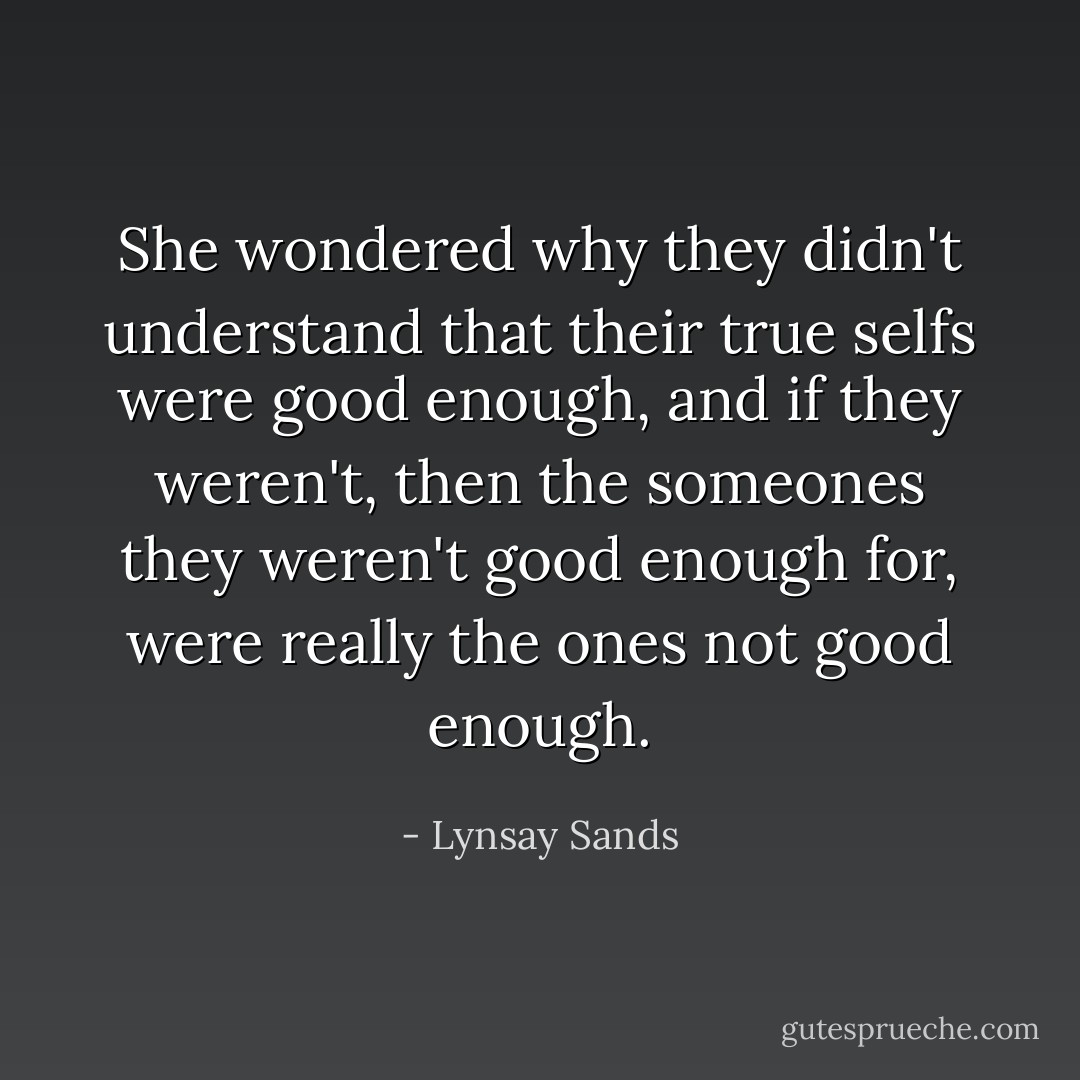 She wondered why they didn't understand that their true selfs were good enough, and if they weren't, then the someones they weren't good enough for, were really the ones not good enough. - Lynsay Sands