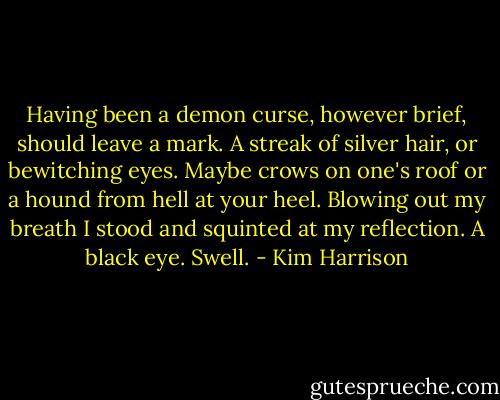 Having been a demon curse, however brief, should leave a mark. A streak of silver hair, or bewitching eyes. Maybe crows on one's roof or a hound from hell at your heel. Blowing out my breath I stood and squinted at my reflection. A black eye. Swell. - Kim Harrison
