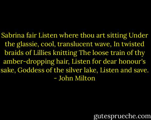 Sabrina fair<br />Listen where thou art sitting<br />Under the glassie, cool, translucent wave,<br />In twisted braids of Lillies knitting<br />The loose train of thy amber-dropping hair,<br />Listen for dear honour's sake,<br />Goddess of the silver lake,<br />Listen and save. - John Milton