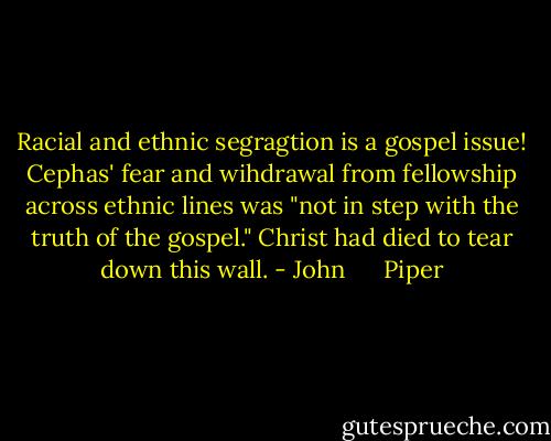 Racial and ethnic segragtion is a gospel issue! Cephas' fear and wihdrawal from fellowship across ethnic lines was "not in step with the truth of the gospel." Christ had died to tear down this wall. - John      Piper