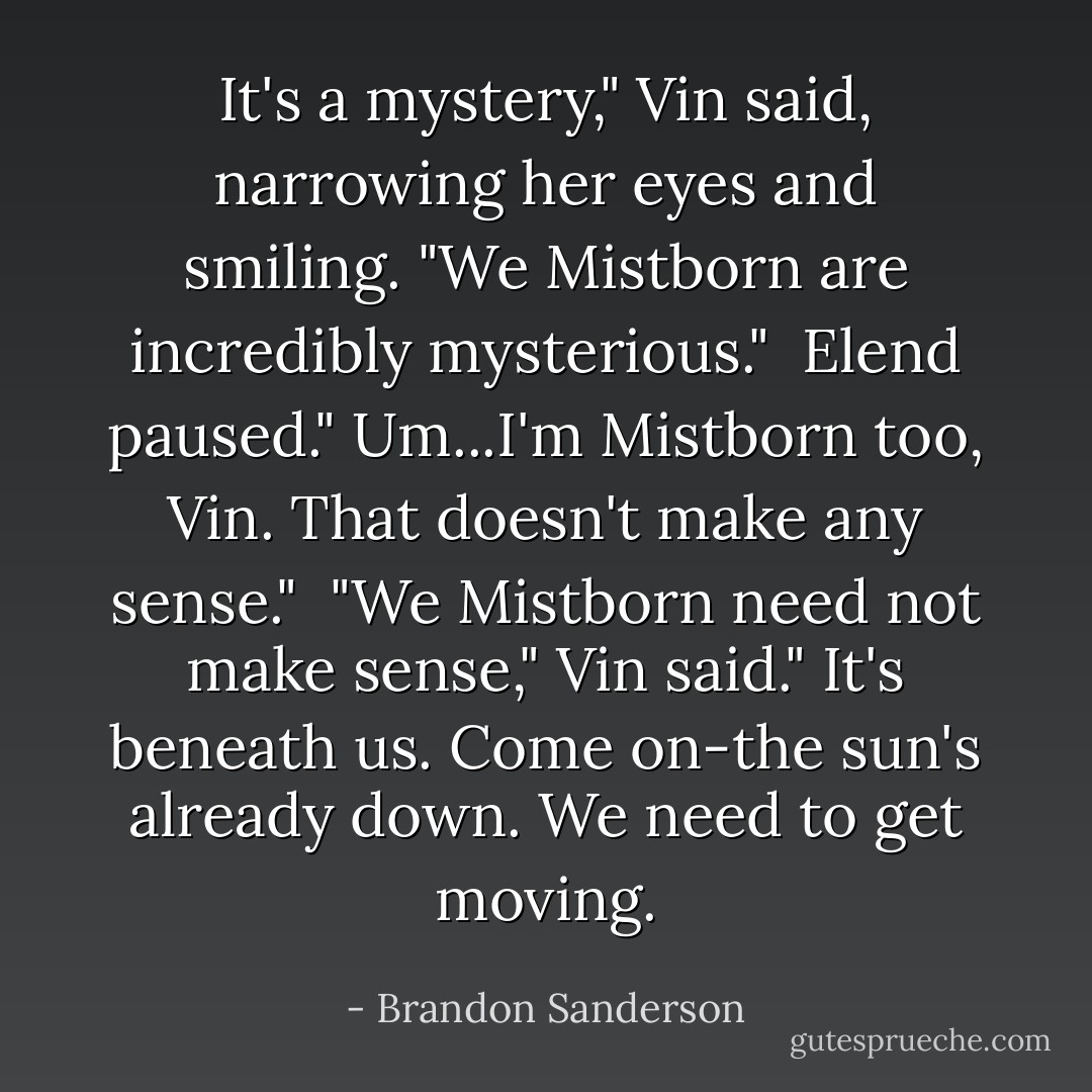 It's a mystery," Vin said, narrowing her eyes and smiling. "We Mistborn are incredibly mysterious."<br /> Elend paused." Um...I'm Mistborn too, Vin. That doesn't make any sense."<br /> "We Mistborn need not make sense," Vin said." It's beneath us. Come on-the sun's already down. We need to get moving. - Brandon Sanderson