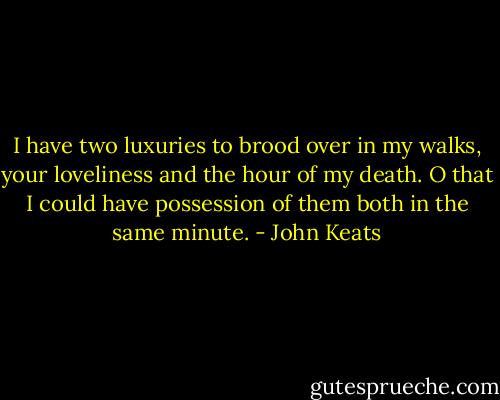 I have two luxuries to brood over in my walks, your loveliness and the hour of my death. O that I could have possession of them both in the same minute. - John Keats