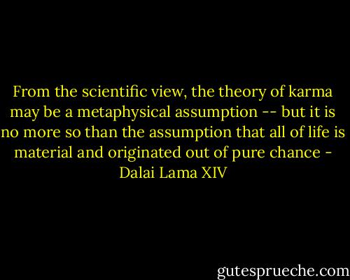 From the scientific view, the theory of karma may be a metaphysical assumption -- but it is no more so than the assumption that all of life is material and originated out of pure chance - Dalai Lama XIV